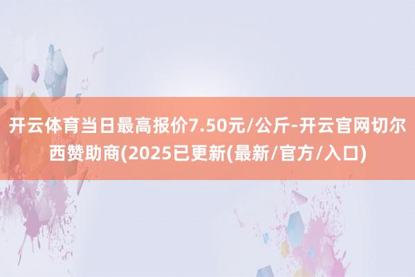 开云体育当日最高报价7.50元/公斤-开云官网切尔西赞助商(2025已更新(最新/官方/入口)