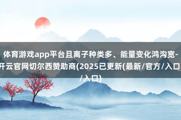 体育游戏app平台且离子种类多、能量变化鸿沟宽-开云官网切尔西赞助商(2025已更新(最新/官方/入口)