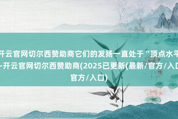 开云官网切尔西赞助商它们的发扬一直处于“顶点水平”-开云官网切尔西赞助商(2025已更新(最新/官方/入口)