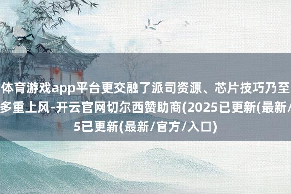 体育游戏app平台更交融了派司资源、芯片技巧乃至国企校正的多重上风-开云官网切尔西赞助商(2025已更新(最新/官方/入口)