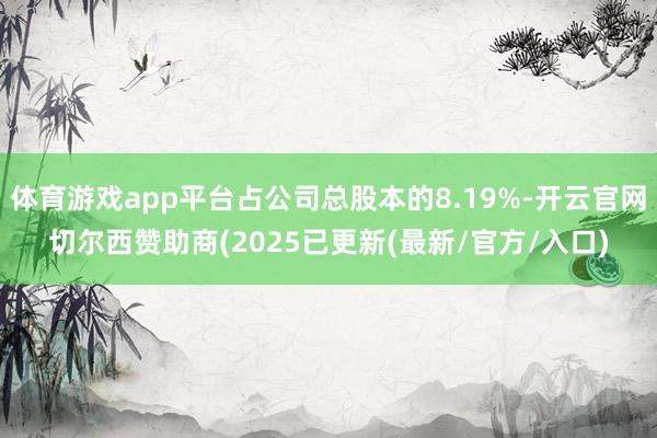 体育游戏app平台占公司总股本的8.19%-开云官网切尔西赞助商(2025已更新(最新/官方/入口)