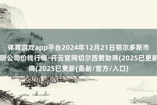 体育游戏app平台2024年12月21日鄂尔多斯市万家惠农贸商场有限公司价钱行情-开云官网切尔西赞助商(2025已更新(最新/官方/入口)