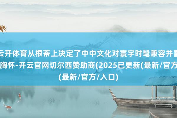 云开体育从根蒂上决定了中中文化对寰宇时髦兼容并蓄的洞开胸怀-开云官网切尔西赞助商(2025已更新(最新/官方/入口)