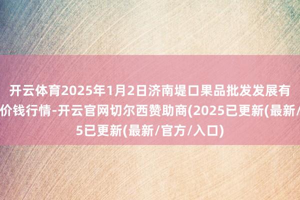 开云体育2025年1月2日济南堤口果品批发发展有限包袱公司价钱行情-开云官网切尔西赞助商(2025已更新(最新/官方/入口)