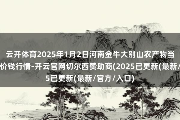 云开体育2025年1月2日河南金牛大别山农产物当代物流中心价钱行情-开云官网切尔西赞助商(2025已更新(最新/官方/入口)