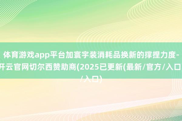 体育游戏app平台加寰宇装消耗品换新的撑捏力度-开云官网切尔西赞助商(2025已更新(最新/官方/入口)