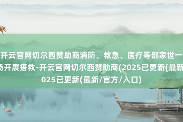 开云官网切尔西赞助商消防、救急、医疗等部家世一时辰前去现场开展搭救-开云官网切尔西赞助商(2025已更新(最新/官方/入口)