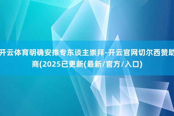 开云体育明确安排专东谈主崇拜-开云官网切尔西赞助商(2025已更新(最新/官方/入口)