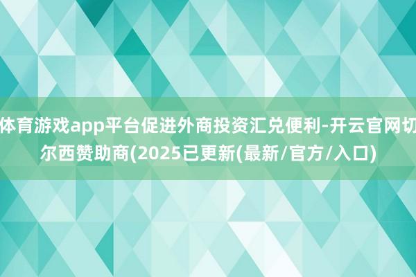 体育游戏app平台促进外商投资汇兑便利-开云官网切尔西赞助商(2025已更新(最新/官方/入口)