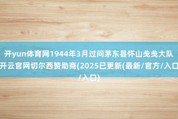 开yun体育网1944年3月过问茅东县怀山戋戋大队-开云官网切尔西赞助商(2025已更新(最新/官方/入口)