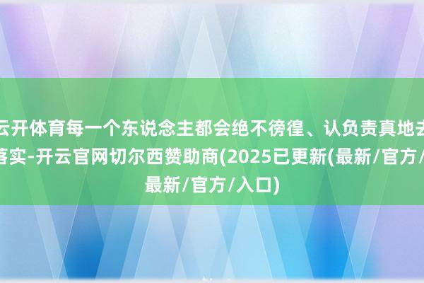 云开体育每一个东说念主都会绝不徬徨、认负责真地去贯彻落实-开云官网切尔西赞助商(2025已更新(最新/官方/入口)