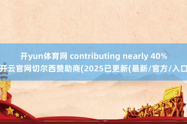 开yun体育网 contributing nearly 40%-开云官网切尔西赞助商(2025已更新(最新/官方/入口)