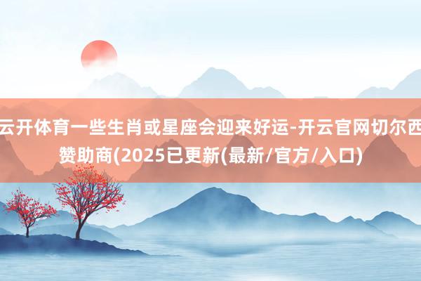 云开体育一些生肖或星座会迎来好运-开云官网切尔西赞助商(2025已更新(最新/官方/入口)