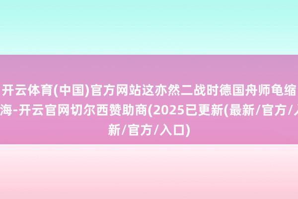 开云体育(中国)官方网站这亦然二战时德国舟师龟缩在北海-开云官网切尔西赞助商(2025已更新(最新/官方/入口)