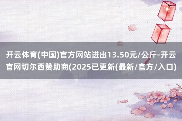 开云体育(中国)官方网站进出13.50元/公斤-开云官网切尔西赞助商(2025已更新(最新/官方/入口)