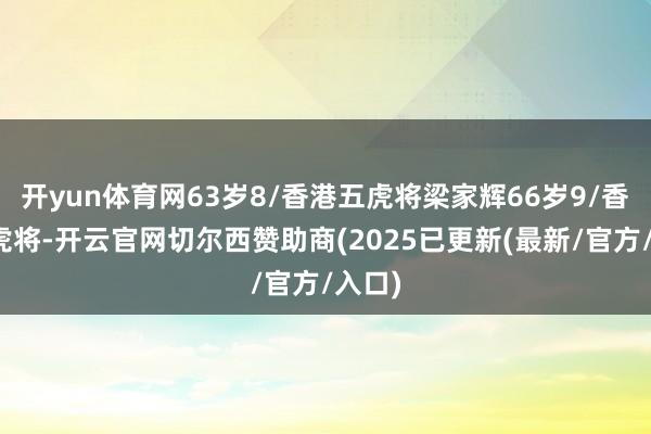 开yun体育网63岁8/香港五虎将梁家辉66岁9/香港五虎将-开云官网切尔西赞助商(2025已更新(最新/官方/入口)