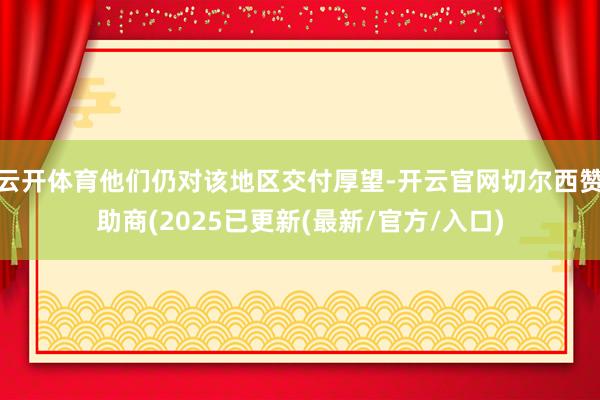 云开体育他们仍对该地区交付厚望-开云官网切尔西赞助商(2025已更新(最新/官方/入口)