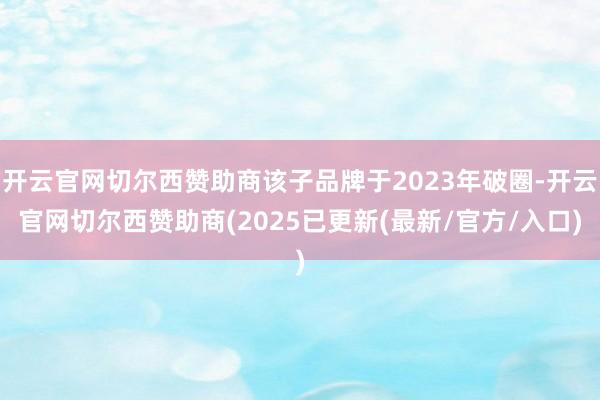 开云官网切尔西赞助商该子品牌于2023年破圈-开云官网切尔西赞助商(2025已更新(最新/官方/入口)