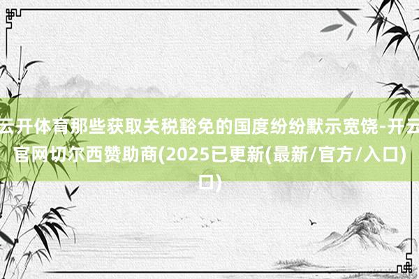 云开体育那些获取关税豁免的国度纷纷默示宽饶-开云官网切尔西赞助商(2025已更新(最新/官方/入口)
