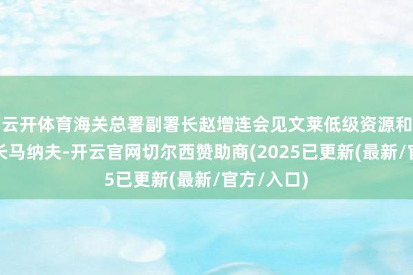 云开体育海关总署副署长赵增连会见文莱低级资源和旅游部部长马纳夫-开云官网切尔西赞助商(2025已更新(最新/官方/入口)