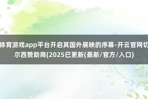 体育游戏app平台开启其国外展映的序幕-开云官网切尔西赞助商(2025已更新(最新/官方/入口)