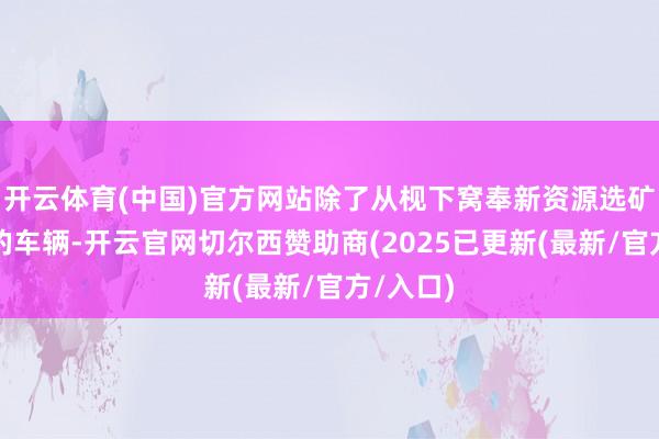 开云体育(中国)官方网站除了从枧下窝奉新资源选矿厂驶来的车辆-开云官网切尔西赞助商(2025已更新(最新/官方/入口)