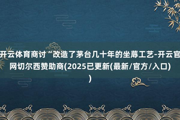 开云体育商讨“改造了茅台几十年的坐蓐工艺-开云官网切尔西赞助商(2025已更新(最新/官方/入口)