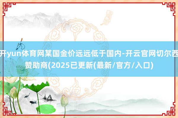 开yun体育网某国金价远远低于国内-开云官网切尔西赞助商(2025已更新(最新/官方/入口)