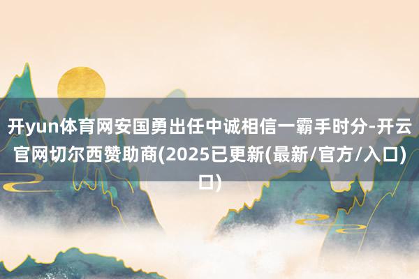 开yun体育网安国勇出任中诚相信一霸手时分-开云官网切尔西赞助商(2025已更新(最新/官方/入口)