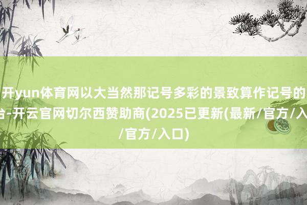 开yun体育网以大当然那记号多彩的景致算作记号的舞台-开云官网切尔西赞助商(2025已更新(最新/官方/入口)