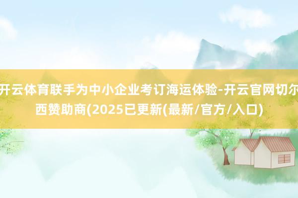 开云体育联手为中小企业考订海运体验-开云官网切尔西赞助商(2025已更新(最新/官方/入口)