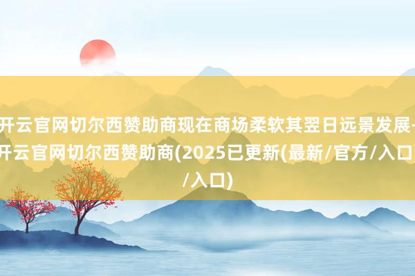 开云官网切尔西赞助商现在商场柔软其翌日远景发展-开云官网切尔西赞助商(2025已更新(最新/官方/入口)