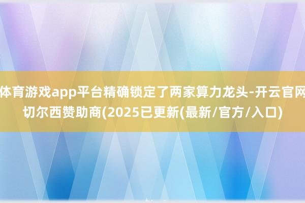 体育游戏app平台精确锁定了两家算力龙头-开云官网切尔西赞助商(2025已更新(最新/官方/入口)