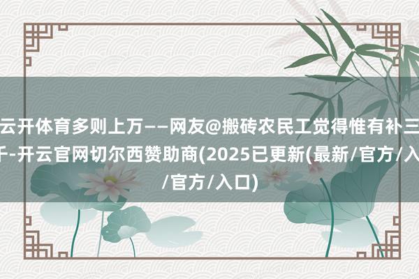 云开体育多则上万——网友@搬砖农民工觉得惟有补三四千-开云官网切尔西赞助商(2025已更新(最新/官方/入口)