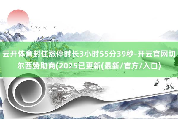 云开体育封住涨停时长3小时55分39秒-开云官网切尔西赞助商(2025已更新(最新/官方/入口)