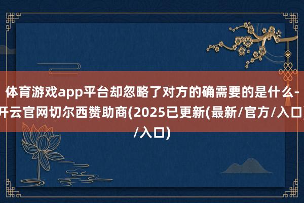 体育游戏app平台却忽略了对方的确需要的是什么-开云官网切尔西赞助商(2025已更新(最新/官方/入口)