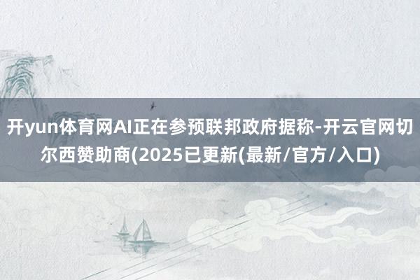 开yun体育网AI正在参预联邦政府据称-开云官网切尔西赞助商(2025已更新(最新/官方/入口)