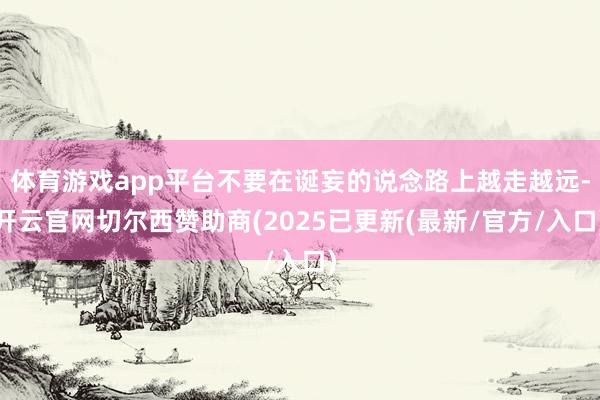 体育游戏app平台不要在诞妄的说念路上越走越远-开云官网切尔西赞助商(2025已更新(最新/官方/入口)
