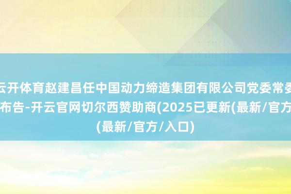 云开体育赵建昌任中国动力缔造集团有限公司党委常委、纪委布告-开云官网切尔西赞助商(2025已更新(最新/官方/入口)