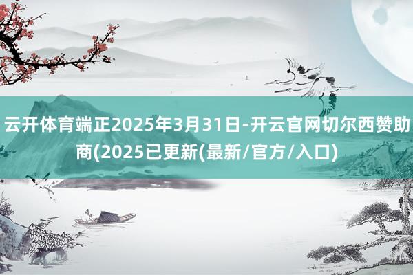 云开体育端正2025年3月31日-开云官网切尔西赞助商(2025已更新(最新/官方/入口)