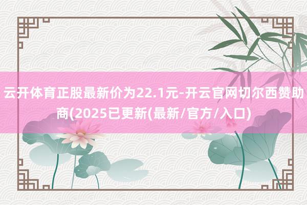 云开体育正股最新价为22.1元-开云官网切尔西赞助商(2025已更新(最新/官方/入口)