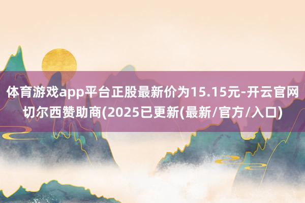体育游戏app平台正股最新价为15.15元-开云官网切尔西赞助商(2025已更新(最新/官方/入口)