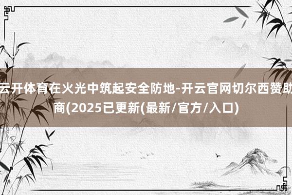 云开体育在火光中筑起安全防地-开云官网切尔西赞助商(2025已更新(最新/官方/入口)