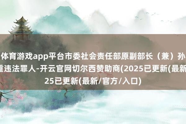 体育游戏app平台市委社会责任部原副部长（兼）孙建华涉嫌严重违法罪人-开云官网切尔西赞助商(2025已更新(最新/官方/入口)