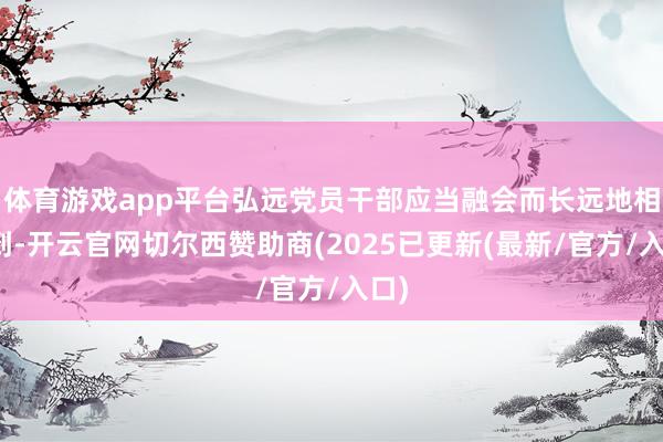 体育游戏app平台弘远党员干部应当融会而长远地相识到-开云官网切尔西赞助商(2025已更新(最新/官方/入口)