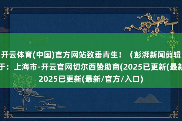 开云体育(中国)官方网站致垂青生！（彭湃新闻剪辑 马潇） 发布于：上海市-开云官网切尔西赞助商(2025已更新(最新/官方/入口)