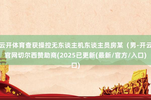云开体育查获操控无东谈主机东谈主员房某（男-开云官网切尔西赞助商(2025已更新(最新/官方/入口)