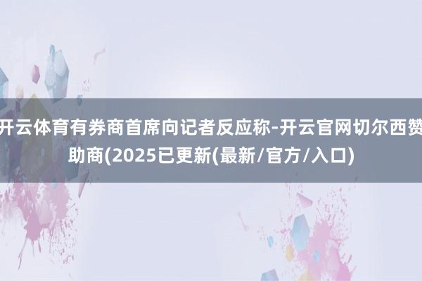 开云体育有券商首席向记者反应称-开云官网切尔西赞助商(2025已更新(最新/官方/入口)