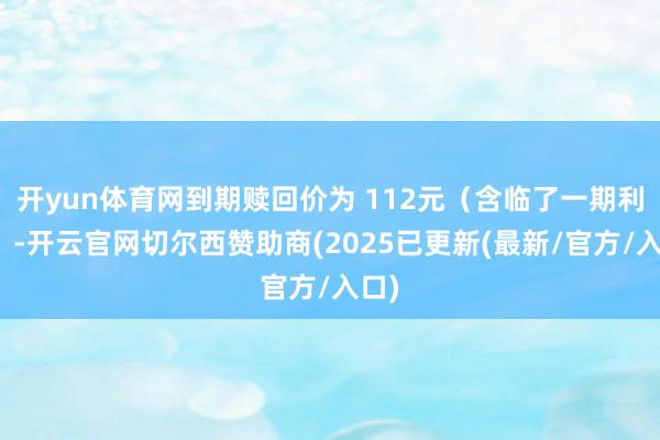 开yun体育网到期赎回价为 112元(含临了一期利息)-开云官网切尔西赞助商(2025已更新(最新/官方/入口)