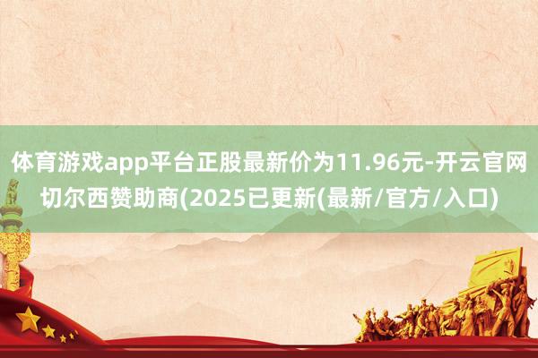 体育游戏app平台正股最新价为11.96元-开云官网切尔西赞助商(2025已更新(最新/官方/入口)